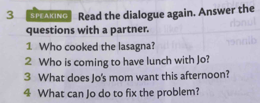 SPEAKING Read the dialogue again. Answer the 
questions with a partner. 
1 Who cooked the lasagna? 
2 Who is coming to have lunch with Jo? 
3 What does Jo's mom want this afternoon? 
4 What can Jo do to fix the problem?