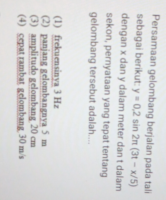 Persamaan gelombang berjalan pada tali
sebagai berikut: y=0,2sin 2π (3t-x/5)
dengan x dan y dalam meter dan t dalam
sekon, pernyataan yang tepat tentang
gelombang tersebut adalah....
(1) frekuensinya 3 Hz
(2) panjang gelombangnya 5 m
(3) amplitudo gelombang 20 cm
(4) cepat rambat gelombang 30 m/s