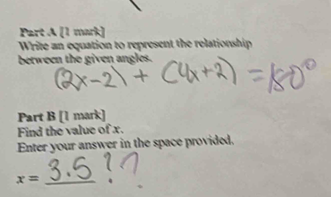 Write an equation to represent the relationship 
berween the given angles. 
Part B [1 mark] 
Find the value of x. 
Enter your answer in the space provided. 
_ x=
