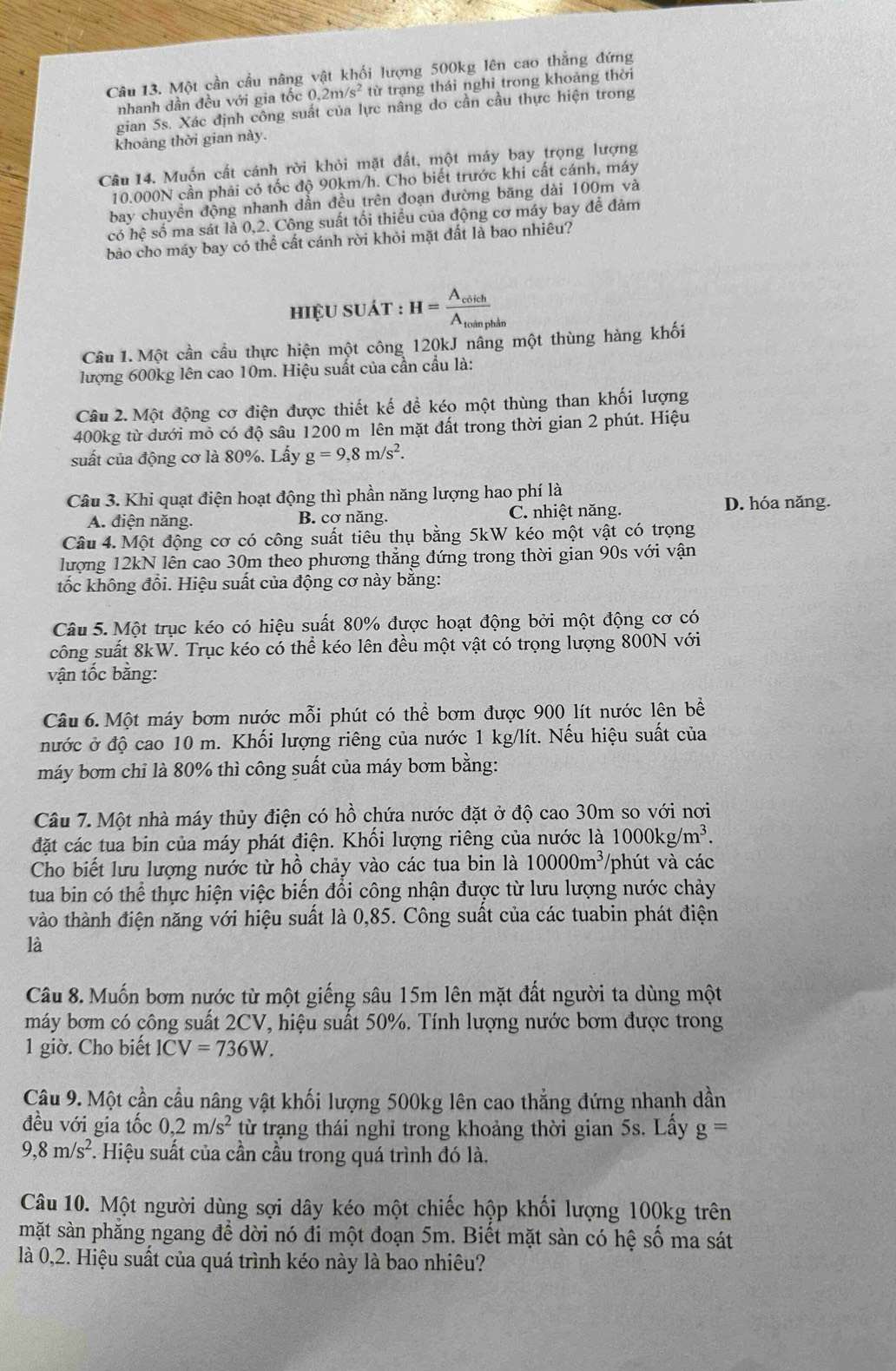 Một cần cầu nâng vật khối lượng 500kg lên cao thẳng đứng
nhanh dần đều với gia tốc 0.2m/s^2 từ trạng thái nghi trong khoảng thời
gian 5s. Xác định công suất của lực nâng do cần cầu thực hiện trong
khoảng thời gian này.
Câu 14. Muốn cất cánh rời khỏi mặt đất, một máy bay trọng lượng
10.000N cần phải có tốc độ 90km/h. Cho biết trước khi cất cánh, máy
bay chuyền động nhanh dẫn đều trên đoạn đường băng dài 100m và
có hệ số ma sát là 0,2. Công suất tối thiều của động cơ máy bay để đảm
bảo cho máy bay có thể cất cánh rời khỏi mặt đất là bao nhiêu?
hiệu suát : H=frac A_coichA_toinphin
Câu 1. Một cần cầu thực hiện một công 120kJ nâng một thùng hàng khối
lượng 600kg lên cao 10m. Hiệu suất của cần cầu là:
Câu 2. Một động cơ điện được thiết kế để kéo một thùng than khối lượng
400kg từ dưới mỏ có độ sâu 1200 m lên mặt đất trong thời gian 2 phút. Hiệu
suất của động cơ là 80%. Lấy g=9,8m/s^2.
Câu 3. Khi quạt điện hoạt động thì phần năng lượng hao phí là
A. điện năng. B. cơ năng. C. nhiệt năng. D. hóa năng.
Câu 4. Một động cơ có công suất tiêu thụ bằng 5kW kéo một vật có trọng
lượng 12kN lên cao 30m theo phương thăng đứng trong thời gian 90s với vận
tốc không đổi. Hiệu suất của động cơ này bằng:
Câu 5. Một trục kéo có hiệu suất 80% được hoạt động bởi một động cơ có
công suất 8kW. Trục kéo có thể kéo lên đều một vật có trọng lượng 800N với
vận tốc bằng:
Câu 6. Một máy bơm nước mỗi phút có thể bơm được 900 lít nước lên bề
nước ở độ cao 10 m. Khối lượng riêng của nước 1 kg/lít. Nếu hiệu suất của
máy bơm chỉ là 80% thì công suất của máy bơm bằng:
Câu 7. Một nhà máy thủy điện có hồ chứa nước đặt ở độ cao 30m so với nơi
đặt các tua bin của máy phát điện. Khối lượng riêng của nước là 1000kg/m^3.
Cho biết lưu lượng nước từ hồ chảy vào các tua bin là 10000m^3 /phút và các
tua bin có thể thực hiện việc biến đổi công nhận được từ lưu lượng nước chảy
vào thành điện năng với hiệu suất là 0,85. Công suất của các tuabin phát điện
là
Câu 8. Muốn bơm nước từ một giếng sâu 15m lên mặt đất người ta dùng một
máy bơm có công suất 2CV, hiệu suất 50%. Tính lượng nước bơm được trong
1 giờ. Cho biết ICV=736W.
Câu 9. Một cần cầu nâng vật khối lượng 500kg lên cao thẳng đứng nhanh dần
đều với gia tốc 0,2m/s^2 từ trạng thái nghỉ trong khoảng thời gian 5s. Lấy g=
9,8m/s^2 *. Hiệu suất của cần cầu trong quá trình đó là.
Câu 10. Một người dùng sợi dây kéo một chiếc hộp khối lượng 100kg trên
mặt sàn phẳng ngang để dời nó đi một đoạn 5m. Biết mặt sàn có hệ số ma sát
là 0,2. Hiệu suất của quá trình kéo này là bao nhiêu?