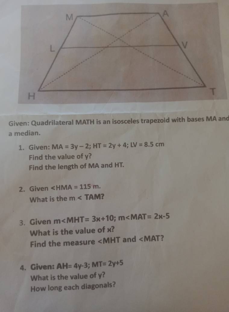 Given: Quadrilateral MATH is an isosceles trapezoid with bases MA and 
a median. 
1. Given: MA=3y-2; HT=2y+4; LV=8.5cm
Find the value of y? 
Find the length of MA and HT. 
2. Given ∠ HMA=115m. 
What is the m ? 
3. Given m∠ MHT=3x+10; m∠ MAT=2x-5
What is the value of x? 
Find the measure ∠ MHT and ∠ MAT ? 
4. Given: AH=4y-3; MT=2y+5
What is the value of y? 
How long each diagonals?