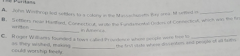 hể Puritans 
A. John Winthrop led settlers to a colony in the Massachusetts Bay area. M settled in_ 
B. Settlers near Hartford, Connecticut, wrote the Fundamental Orders of Connecticut, which was the firs 
written _in America. 
C. Roger Williams founded a town called Providence where people were free to 
_ 
_ 
as they wished, making the first state where dissenters and people of all faiths 
could worship freely.