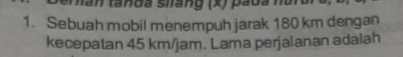 han tanda siang (x) pada hurui 
1. Sebuah mobil menempuh jarak 180 km dengan 
kecepatan 45 km/jam. Lama perjalanan adalah