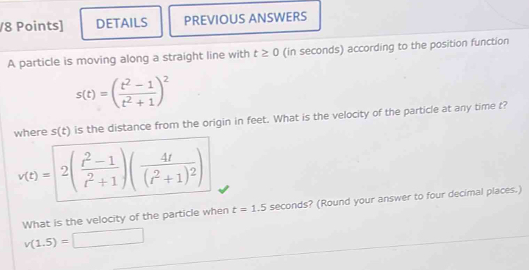 DETAILS PREVIOUS ANSWERS 
A particle is moving along a straight line with t≥ 0 (in seconds) according to the position function
s(t)=( (t^2-1)/t^2+1 )^2
where s(t) is the distance from the origin in feet. What is the velocity of the particle at any time t?
v(t)=|2( (t^2-1)/t^2+1 )(frac 4t(t^2+1)^2)
What is the velocity of the particle when t=1.5 seconds? (Round your answer to four decimal places.)
v(1.5)= □