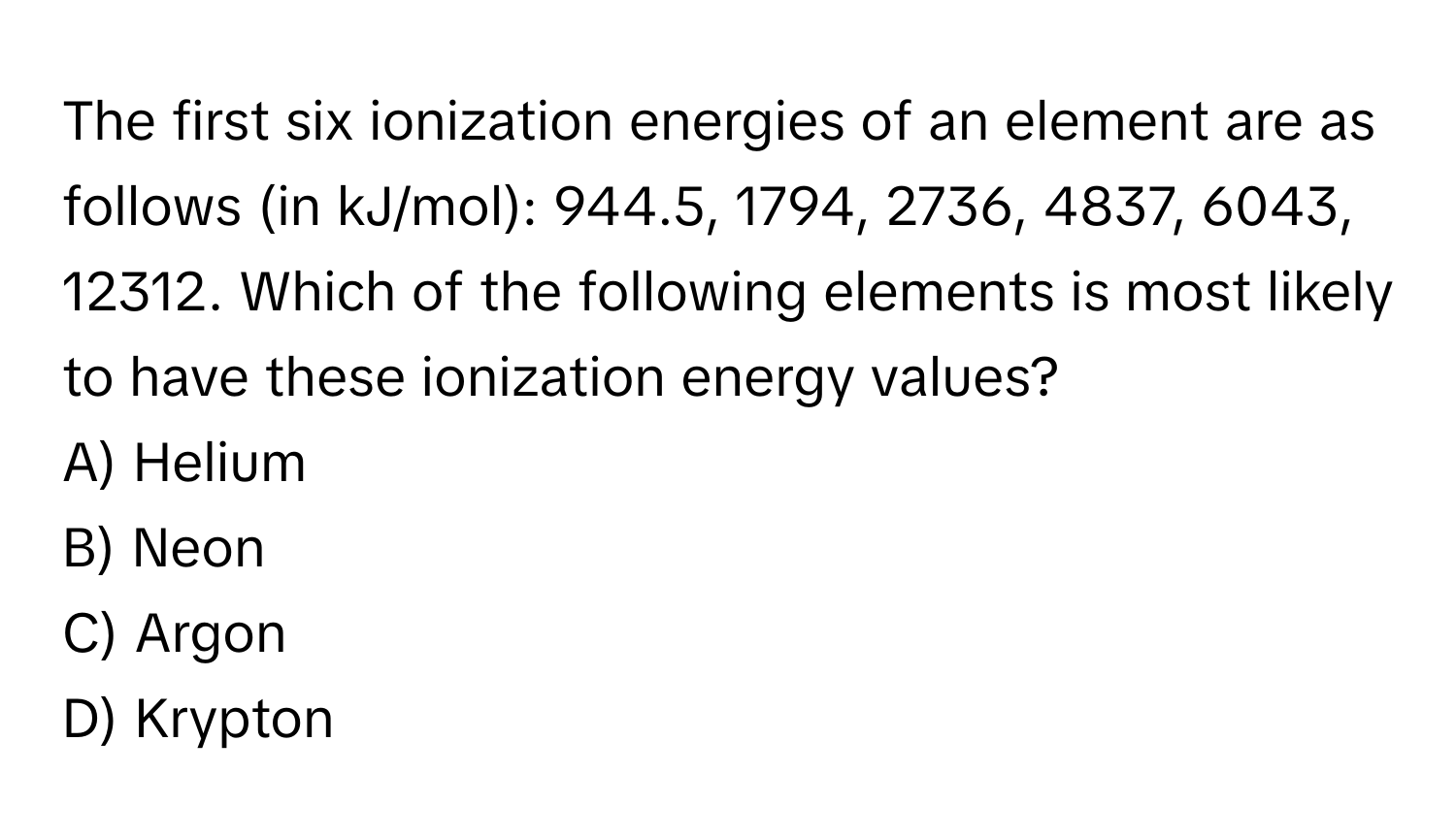 The first six ionization energies of an element are as follows (in kJ/mol): 944.5, 1794, 2736, 4837, 6043, 12312. Which of the following elements is most likely to have these ionization energy values?

A) Helium 
B) Neon 
C) Argon 
D) Krypton