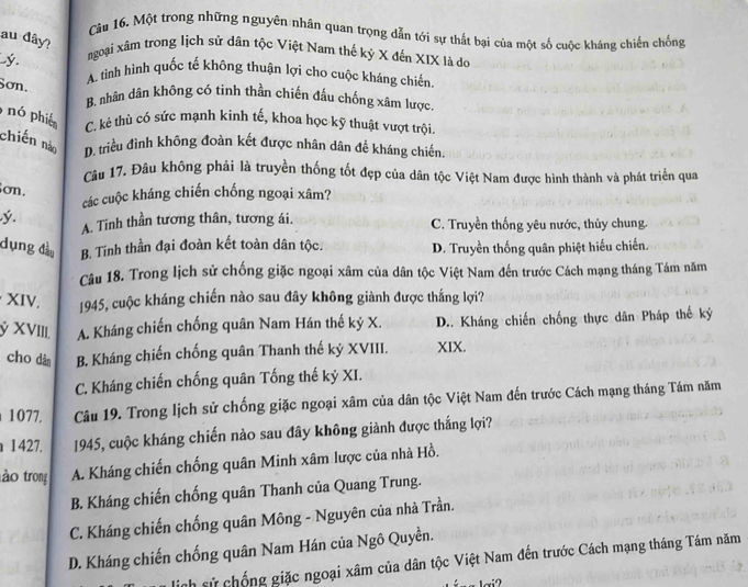 Cần 16. Một trong những nguyên nhân quan trọng dẫn tới sự thất bại của một số cuộc kháng chiến chống
au đây?
y
ngoại xâm trong lịch sử dân tộc Việt Nam thế kỷ X đến XIX là dó
Sơn.
A. tình hình quốc tế không thuận lợi cho cuộc kháng chiến.
B. nhân dân không có tình thần chiến đấu chống xâm lược
nó phiê C. kẻ thù có sức mạnh kinh tế, khoa học kỹ thuật vượt trội.
chiến nào D. triều đình không đoàn kết được nhân dân để kháng chiến.
Câu 17. Đâu không phải là truyền thống tốt đẹp của dân tộc Việt Nam được hình thành và phát triển qua
ơn.
các cuộc kháng chiến chống ngoại xâm?
ý. A. Tinh thần tương thân, tương ái. C. Truyền thống yêu nước, thủy chung.
dụng đầo B. Tinh thần đại đoàn kết toàn dân tộc. D. Truyền thống quân phiệt hiếu chiến.
Câu 18. Trong lịch sử chống giặc ngoại xâm của dân tộc Việt Nam đến trước Cách mạng tháng Tám năm
XIV.  1945, cuộc kháng chiến nào sau đây không giành được thắng lợi?
ý XVIIL A. Kháng chiến chống quân Nam Hán thế kỷ X. D.. Kháng chiến chống thực dân Pháp thế kỷ
cho dàn B. Kháng chiến chống quân Thanh thế kỷ XVIII. XIX.
C. Kháng chiến chống quân Tống thế kỷ XI.
1077. Câu 19. Trong lịch sử chống giặc ngoại xâm của dân tộc Việt Nam đến trước Cách mạng tháng Tám năm
1427. 1945, cuộc kháng chiến nào sau đây không giành được thắng lợi?
ào trong A. Kháng chiến chống quân Minh xâm lược của nhà Hồ.
B. Kháng chiến chống quân Thanh của Quang Trung.
C. Kháng chiến chống quân Mông - Nguyên của nhà Trần.
D. Kháng chiến chống quân Nam Hán của Ngô Quyền.
nh sử chống giặc ngoại xâm của dân tộc Việt Nam đến trước Cách mạng tháng Tám năm