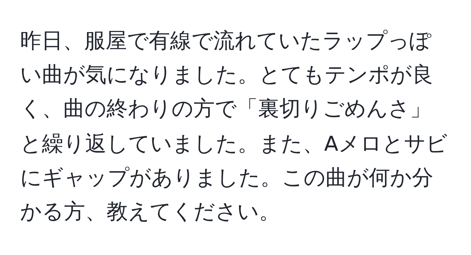 昨日、服屋で有線で流れていたラップっぽい曲が気になりました。とてもテンポが良く、曲の終わりの方で「裏切りごめんさ」と繰り返していました。また、Aメロとサビにギャップがありました。この曲が何か分かる方、教えてください。