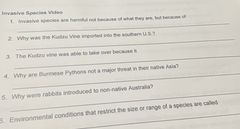 Invasive Species Video 
_ 
1. Invasive species are harmful not because of what they are, but because of 
_ 
2. Why was the Kudzu Vine imported into the southern U.S.? 
3. The Kudzu vine was able to take over because it 
_ 
4. Why are Burmese Pythons not a major threat in their native Asia? 
5. Why were rabbits introduced to non-native Australia? 
6. Environmental conditions that restrict the size or range of a species are called