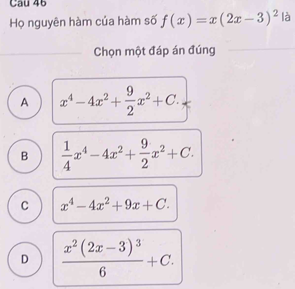 Cau 46
Họ nguyên hàm của hàm số f(x)=x(2x-3)^2 là
Chọn một đáp án đúng
A x^4-4x^2+ 9/2 x^2+C.
B  1/4 x^4-4x^2+ 9/2 x^2+C.
C x^4-4x^2+9x+C.
D frac x^2(2x-3)^36+C.