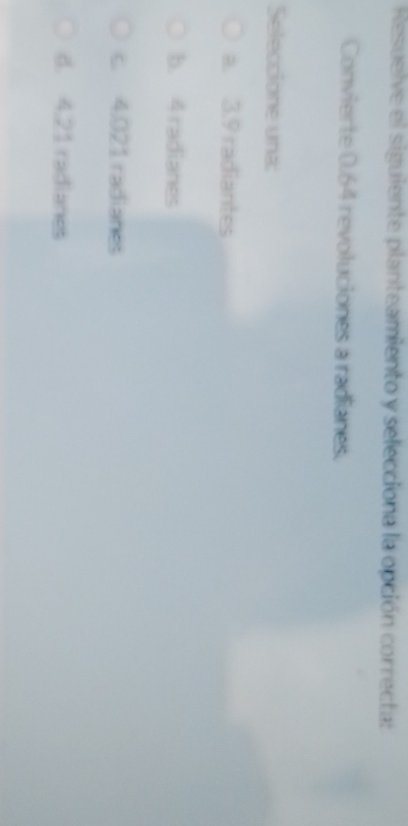 Resuelve el siguiente planteamiento y selecciona la opción correcta: 
Convierte 0.64 revoluciones a radianes. 
Seleccione una: 
a. 3.9 radiantes 
b. 4 radianes 
c. 4.021 radianes 
d. 4.21 radianes