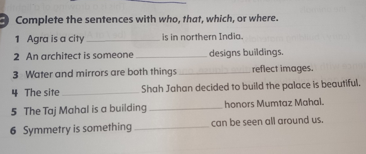 Complete the sentences with who, that, which, or where. 
1 Agra is a city _is in northern India. 
2 An architect is someone _designs buildings. 
3 Water and mirrors are both things _reflect images. 
4 The site _Shah Jahan decided to build the palace is beautiful. 
5 The Taj Mahal is a building _honors Mumtaz Mahal. 
6 Symmetry is something _can be seen all around us.