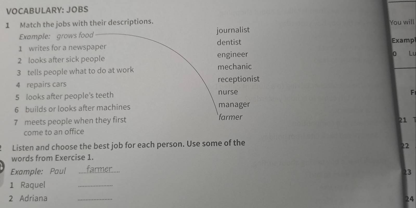 VOCABULARY: JOBS
1 Match the jobs with their descriptions. You will
Example: grows food journalist
1 writes for a newspaper dentist
Examp
engineer
_
2 looks after sick people 0 Lu
3 tells people what to do at work
mechanic
4 repairs cars receptionist
5 looks after people’s teeth
nurse F
6 builds or looks after machines
manager
farmer
7 meets people when they first 21 1
come to an office
Listen and choose the best job for each person. Use some of the
22
words from Exercise 1.
Example: Paul _farmer.....
23
1 Raquel_
2 Adriana _24