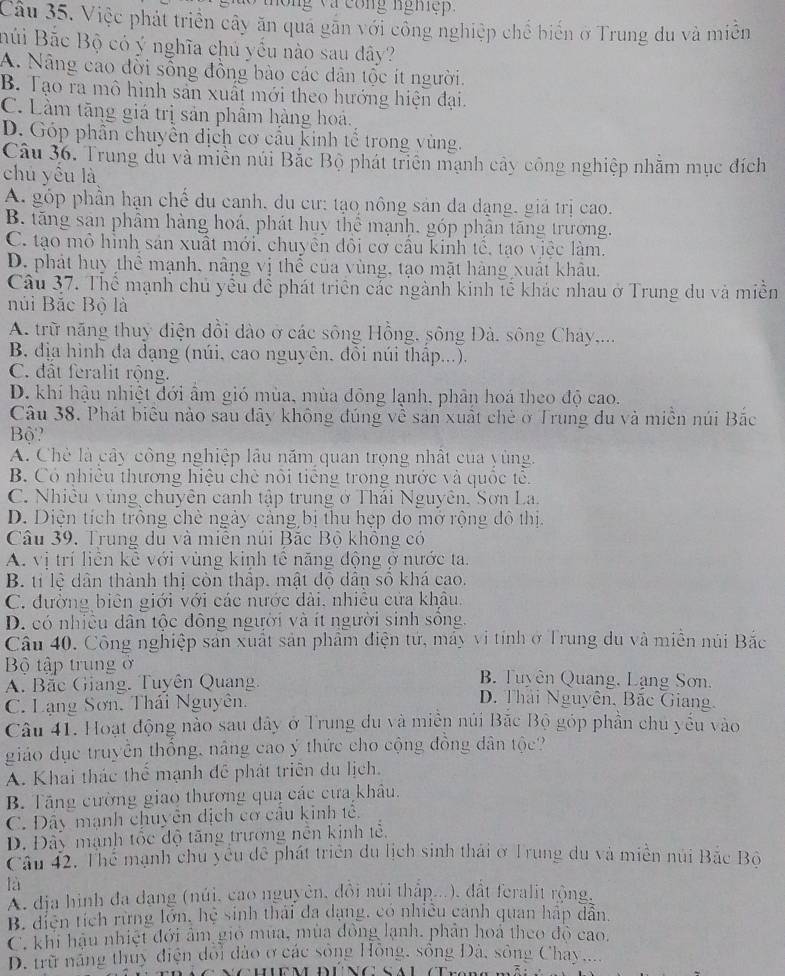 ng và cong nghệp.
Câu 35. Việc phát triển cây ăn qua găn với công nghiệp chế biển ở Trung đu và miền
Búi Bắc Bộ có ý nghĩa chủ yếu nào sau dây?
A. Nẵng cao đổi sống đồng bảo các dân tộc ít người.
B. Tạo ra mô hình sản xuất mới theo hướng hiện đại.
C. Làm tăng giá trị sản phẩm hàng hoá.
D. Góp phần chuyển dịch cơ cầu kinh tế trong vùng.
Câu 36. Trung du và miền núi Bắc Bộ phát triên mạnh cây công nghiệp nhằm mục đích
chú yêu là
A. góp phần hạn chế du canh, du cư: tạo nông sản đa dạng, giá trị cao.
B. tăng san phâm hàng hoá, phát huy thể mạnh, góp phân tăng trương.
C. tạo mô hình sản xuất mới, chuyên đôi cơ câu kinh tê, tạo việc làm.
D. phát huy thể mạnh, nâng vị thể của vùng, tạo mặt hàng xuất khâu.
Câu 37. Thể mạnh chủ yếu để phát triển cắc ngành kinh tế khác nhau ở Trung du và miền
núi Bắc Bộ là
A. trữ năng thuy điện dồi dào ở các sông Hồng, sông Đà. sông Cháy...
B. địa hình đa dạng (núi, cao nguyên, đôi núi thập...).
C. đất feralit rộng.
D. khí hậu nhiệt đới ẩm gió mùa, mùa đông lạnh, phân hoá theo độ cao.
Câu 38. Phát biểu nào sau đây không đúng về sản xuất chè ở Trung du và miền núi Bắc
Bộ?
A. Chè là cây công nghiệp lầu năm quan trọng nhất của yùng.
B. Có nhiêu thương hiệu chê nôi tiếng trong nước và quốc tê.
C. Nhiêu vùng chuyên canh tập trung ở Thái Nguyên. Sơn La.
D. Diện tích trông chè ngày cảng bị thu hẹp do mở rộng đô thị.
Câu 39, Trung du và miên núi Bặc Bộ không có
A. vị trí liên kê với vùng kinh tế năng động ở nước ta.
B. tỉ lệ dân thành thị còn thập. mật độ dân số khá cao.
C. đường biên giới với các nước dài, nhiều cửa khâu.
D. có nhiều dân tộc đông người và ít người sinh sông.
Câu 40. Công nghiệp sản xuất sản phẩm điện tứ, máy vi tính ở Trung du và miền núi Bắc
Bộ tập trung ở  B Tuyên Quang, Lạng Sơn.
A. Bắc Giang. Tuyên Quang D. Thái Nguyên, Bãc Giang.
C. Lạng Sơn. Thái Nguyên.
Câu 41. Hoạt động nào sau đây ở Trung du và miền núi Bắc Bộ góp phần chu yếu vào
giáo dục truyền thống, nâng cao ý thức cho cộng đồng dân tộc?
A. Khai thác thể mạnh đề phát triên du lịch.
B. Tăng cường giao thương qua các cưa khâu.
C. Đây mạnh chuyên dịch cơ cầu kinh tế.
D. Đây mạnh tốc độ tăng trương nên kinh tễ,
Câu 42. Thể mạnh chu yểu đề phát triển du lịch sinh thái ở Trung du và miền núi Bắc Bộ
là
Ấ địa hình đa dang (núi, cao nguyên, đồi núi thập...), đất feralit rộng.
B. diện tích rừng lớn, hệ sinh thái đa dạng, có nhiều cảnh quan hập dẫn.
C. khi hậu nhiệt đới âm gió mùa, mùa đồng lạnh, phản hoá theo độ cao.
D. trữ năng thuy điện đổi đào ở các sông Hồng, sống Đả, sông Chay....