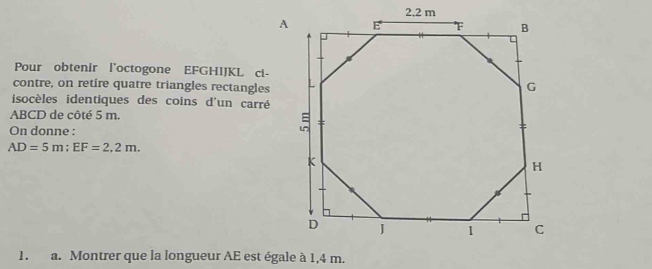 Pour obtenir l'octogone EFGHIJKL ci- 
contre, on retire quatre triangles rectangles 
isocèles identiques des coins d'un carré
ABCD de côté 5 m. 
On donne :
AD=5m; EF=2,2m. 
1. a. Montrer que la longueur AE est égale à 1,4 m.