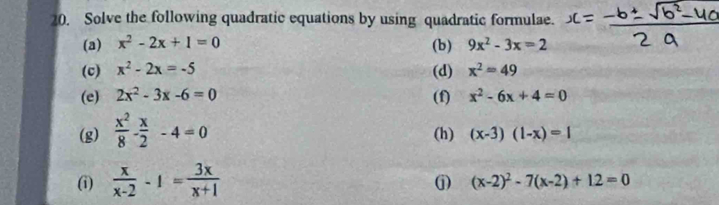 Solve the following quadratic equations by using quadratic formulae. 
(a) x^2-2x+1=0 (b) 9x^2-3x=2
(c) x^2-2x=-5 (d) x^2=49
(e) 2x^2-3x-6=0 (f) x^2-6x+4=0
(g)  x^2/8 - x/2 -4=0 (h) (x-3)(1-x)=1
(i)  x/x-2 -1= 3x/x+1 
j) (x-2)^2-7(x-2)+12=0