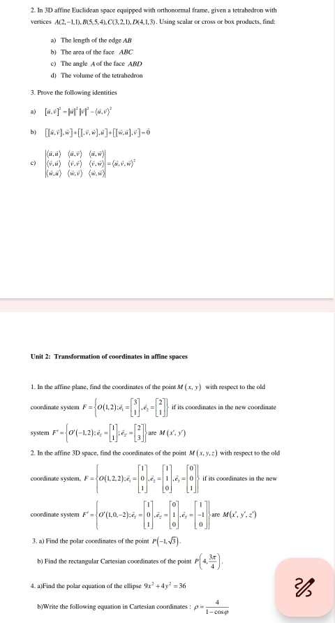 In 3D affine Euclidean space equipped with orthonormal frame, given a tetrahedron with
vertices A(2,-1,1),B(5,5,4),C(3,2,1),D(4,1,3). Using scalar or cross or box products, find:
a) The length of the edge AB
b) The area of the face ABC
c) The angle A of the face ABD
d) The volume of the tetrahedron
3. Prove the following identities
a) [d,v]^2=|d|^2|v|^2-(d,v)^2
b) [(vector u,vector v],vector w]+[[,vector v,vector w],vector u]+[[vector w,vector u],vector v]=vector 0
c) beginvmatrix (vector u,vector u)&(d,vector v)&(vector u,vector v) langle vector v,vector urangle &(vector v,vector v)&(vector v,vector w)endvmatrix =(vector u,vector v,vector w)^2
(vector w,vector u)(vector w,vector v)(vector w,vector w)
Unit 2: Transformation of coordinates in affine spaces
1. In the affine plane, find the coordinates of the point M(x,y) with respect to the old 
coordinate system F= O(1,2);e_1=beginbmatrix 3 1endbmatrix ,e_2=beginbmatrix 2 1endbmatrix  if its coordinates in the new coordinate
system F'= O'(-1,2);vector e_x=beginbmatrix 1 1endbmatrix ;vector e_x=beginbmatrix 2 3endbmatrix are M(x',y')
2. In the affine 3D space, find the coordinates of the point M(x,y,z) with respect to the old 
coordinate system. F= O(1,2,2):overline e_3=beginbmatrix 1 0 1endbmatrix ,overline e_2=beginbmatrix 1 1 0endbmatrix ,overline e_3=beginbmatrix 0 0 1endbmatrix . if its coordinates in the new
coordinate system F'= O'(1,0,-2),i),-2);overline x_endbmatrix ,^2=beginbmatrix 0 1 0endbmatrix ,overline e_y=beginbmatrix 1 -1 0endbmatrix . are M(x',y',z')
3. a) Find the polar coordinates of the point P(-1,sqrt(3)).
b) Find the rectangular Cartesian coordinates of the point P(4, 3π /4 ),
4. a)Find the polar equation of the ellipse 9x^2+4y^2=36

b)Write the following equation in Cartesian coordinates : rho = 4/1-cos varphi  