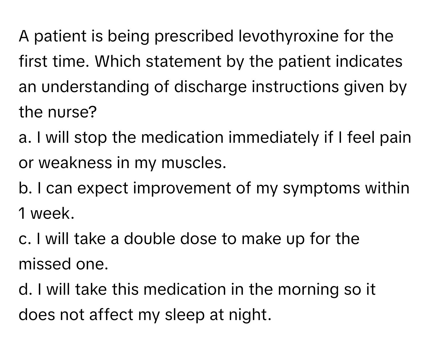 A patient is being prescribed levothyroxine for the first time. Which statement by the patient indicates an understanding of discharge instructions given by the nurse?

a. I will stop the medication immediately if I feel pain or weakness in my muscles.
b. I can expect improvement of my symptoms within 1 week.
c. I will take a double dose to make up for the missed one.
d. I will take this medication in the morning so it does not affect my sleep at night.