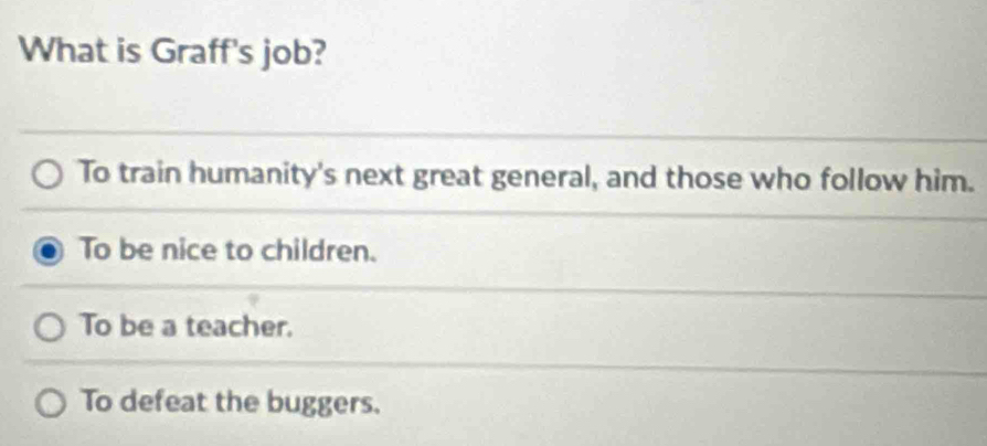 What is Graff's job?
To train humanity's next great general, and those who follow him.
To be nice to children.
To be a teacher.
To defeat the buggers.