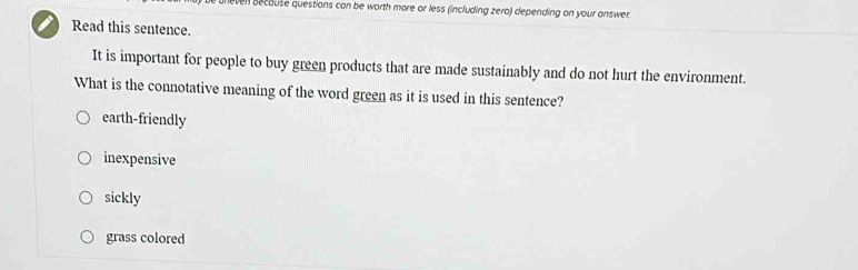 even because questions can be worth more or less (including zero) depending on your answer.
Read this sentence.
It is important for people to buy green products that are made sustainably and do not hurt the environment.
What is the connotative meaning of the word green as it is used in this sentence?
earth-friendly
inexpensive
sickly
grass colored