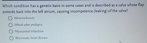 Which condition has a genetic basis in some cases and is described as a valve whose flap
extends back into the left atrium, causing incompetence (leaking) of the valve?
Atherosclerosis
Mitral valve prolapse
Myocardial infarction
Rheuratic heart disease