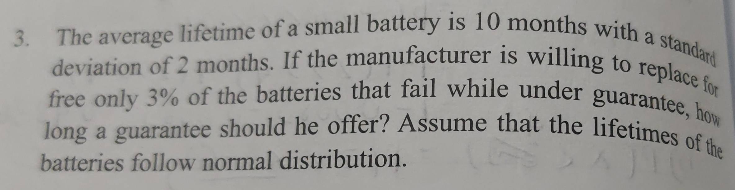 The average lifetime of a small battery is 10 months with a standard 
deviation of 2 months. If the manufacturer is willing to replace for 
free only 3% of the batteries that fail while under guarantee, how 
long a guarantee should he offer? Assume that the lifetimes of the 
batteries follow normal distribution.