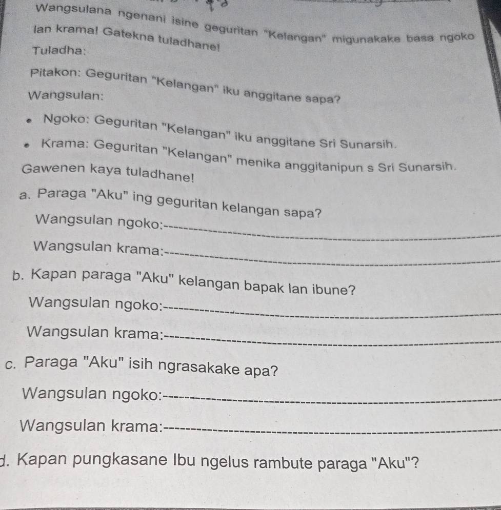 Wangsulana ngenani isine geguritan 'Kelangan' migunakake basa ngoko 
Ian krama! Gatekna tuladhane! 
Tuladha: 
Pitakon: Geguritan "Kelangan" iku anggitane sapa? 
Wangsulan: 
Ngoko: Geguritan 'Kelangan' iku anggitane Sri Sunarsih. 
Krama: Geguritan "Kelangan" menika anggitanipun s Sri Sunarsih. 
Gawenen kaya tuladhane! 
a. Paraga "Aku" ing geguritan kelangan sapa? 
Wangsulan ngoko:_ 
Wangsulan krama:_ 
b. Kapan paraga "Aku" kelangan bapak lan ibune? 
Wangsulan ngoko:_ 
Wangsulan krama:_ 
c. Paraga "Aku" isih ngrasakake apa? 
Wangsulan ngoko:_ 
Wangsulan krama:_ 
d. Kapan pungkasane Ibu ngelus rambute paraga "Aku"?