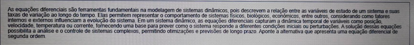 As equações diferenciais são ferramentas fundamentais na modelagem de sistemas dinâmicos, pois descrevem a relação entre as variáveis de estado de um sistema e suas 
taxas de variação ao longo do tempo. Elas permitem representar o comportamento de sistemas físicos, biológicos, econômicos, entre outros, considerando como fatores 
internos e externos influenciam a evolução do sistema. Em um sistema dinâmico, as equações diferenciais capturam a dinâmica temporal de variáveis como posição, 
velocidade, temperatura ou corrente, fornecendo uma base para prever como o sistema responde a diferentes condições iniciais ou perturbações. A solução dessãs equações 
possibilita a análise e o controle de sistemas complexos, permitindo otimizações e previsões de longo prazo. Aponte a alternativa que apresenta uma equação diferencial de 
segunda ordem.