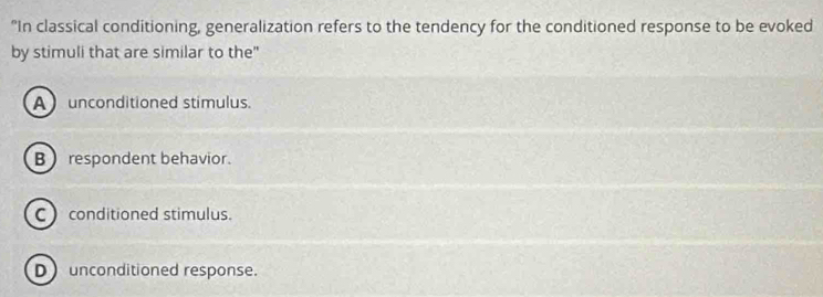 "In classical conditioning, generalization refers to the tendency for the conditioned response to be evoked
by stimuli that are similar to the"
Aunconditioned stimulus.
B  respondent behavior.
C conditioned stimulus.
D unconditioned response.