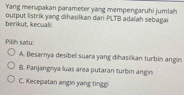 Yang merupakan parameter yang mempengaruhi jumlah
output listrik yang dihasilkan dari PLTB adalah sebagai
berikut, kecuali:
Pilih satu:
A. Besarnya desibel suara yang dihasilkan turbin angin
B. Panjangnya luas area putaran turbin angin
C. Kecepatan angin yang tinggi