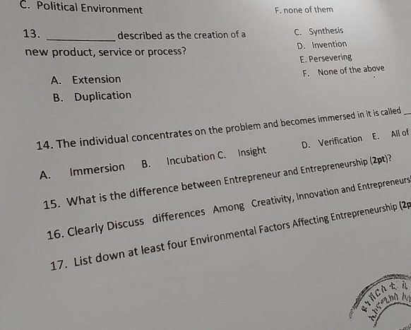 C. Political Environment
F. none of them
13. _described as the creation of a C. Synthesis
new product, service or process? D. Invention
E. Persevering
F. None of the above
A. Extension
B. Duplication
14. The individual concentrates on the problem and becomes immersed in it is called_
A. Immersion B. Incubation C. Insight D. Verification E. All of
15. What is the difference between Entrepreneur and Entrepreneurship (2pt)?
16. Clearly Discuss differences Among Creativity, Innovation and Entrepreneurs
17. List down at least four Environmental Factors Affecting Entrepreneurship (2p
ETNCA A
throthh ba