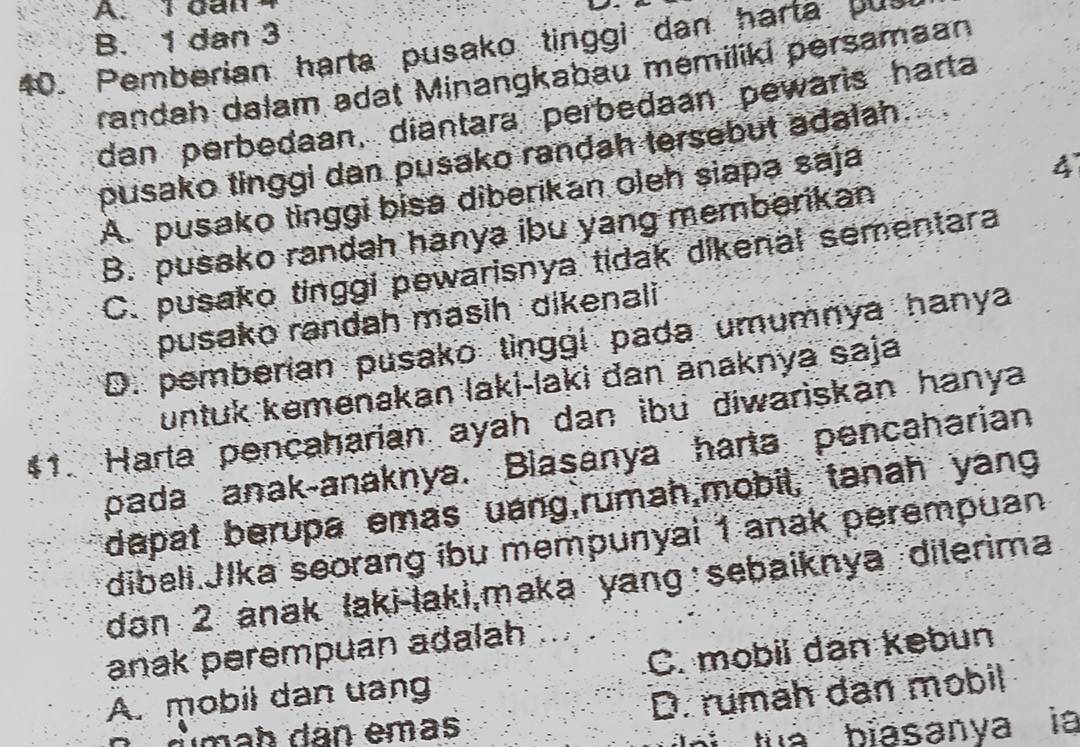 1 dan
B. 1 dan 3
40. Pemberian harta pusako tinggi dan harta pus
randah dalam adat Minangkabau memiliki persamaan
dan perbedaan, diantara perbedaan pewaris harta
pusako tinggi dan pusako randah tersebut adalah.
A. pusako tinggi bisa diberikan oleh siapa saja
4
B. pusako randah hanya ibu yang memberikan
C. pusako tinggi pewarisnya tidak dikenal sementara
pusako randah masih dikenali
D. pemberian pusako tinggi pada umumnya hanya
untuk kemenakan laki-laki dan anaknya saja
#1. Harta pencaharian ayah dan ibu diwariskan hanya
pada anak-anaknya. Blasanya harta pencaharian
dapat berupa emas uang,rumah,mobil, tanah yang
dibali Jlka seorang ibu mempunyai 1 anak perempuan
dan 2 anak laki-laki,maka yang sebaiknya dilerima
anak perempuan adalah
A. mobil dan uang C. mobil dan kebun
dmah dân emas D. rumäh dan mobil
h i tu à biasanya là