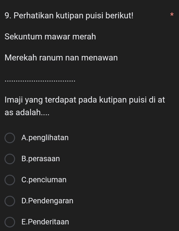 Perhatikan kutipan puisi berikut!
Sekuntum mawar merah
Merekah ranum nan menawan
_
Imaji yang terdapat pada kutipan puisi di at
as adalah....
A.penglihatan
B.perasaan
C.penciuman
D.Pendengaran
E.Penderitaan