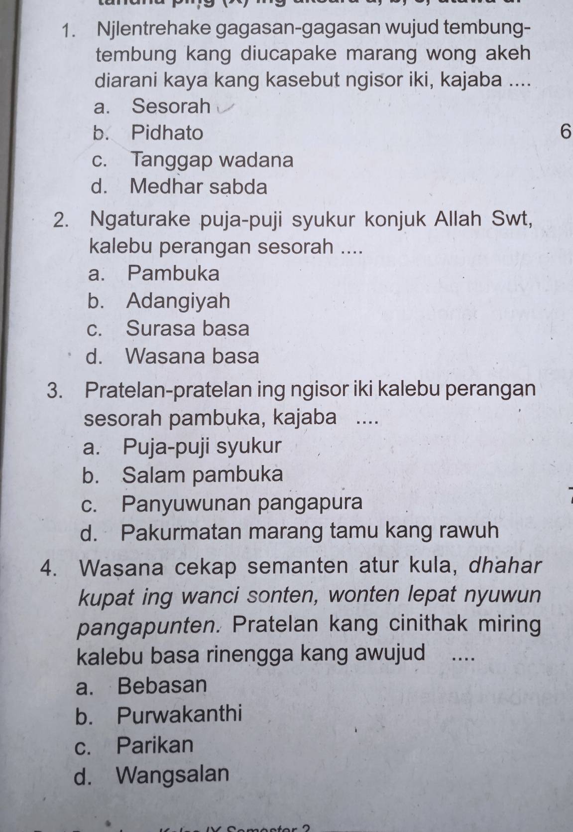 Njlentrehake gagasan-gagasan wujud tembung-
tembung kang diucapake marang wong akeh
diarani kaya kang kasebut ngisor iki, kajaba ....
a. Sesorah
b. Pidhato 6
c. Tanggap wadana
d. Medhar sabda
2. Ngaturake puja-puji syukur konjuk Allah Swt,
kalebu perangan sesorah ....
a. Pambuka
b. Adangiyah
c. Surasa basa
d. Wasana basa
3. Pratelan-pratelan ing ngisor iki kalebu perangan
sesorah pambuka, kajaba ....
a. Puja-puji syukur
b. Salam pambuka
c. Panyuwunan pangapura
d. Pakurmatan marang tamu kang rawuh
4. Wasana cekap semanten atur kula, dhahar
kupat ing wanci sonten, wonten lepat nyuwun
pangapunten. Pratelan kang cinithak miring
kalebu basa rinengga kang awujud _...
a. Bebasan
b. Purwakanthi
c. Parikan
d. Wangsalan