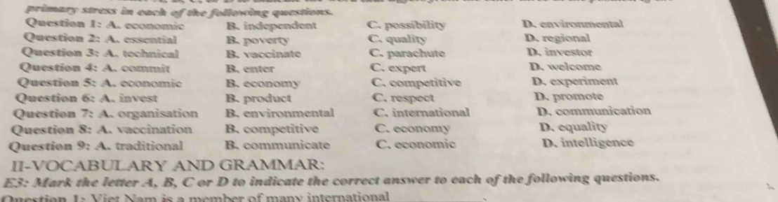 primary stress in each of the following questions.
Question 1:A a economic B. independent C. possibility D. environmental
Question 2:A essential B. poverty C. quality D. regional
Question 3:4 . tochnical B. vaccinate C. parachute D. investor
Question 4:A .. commit B. enter C. expert D. welcome
Question 5:A . économio B. economy C. competitive D. experiment
Question 6:A invest B. product C. respect D. promote
Question 7:A . organisation B. environmental C. international D. communication
Question 8:A ., vaccination B. competitive C. economy D. equality
Question 9:4 traditional B. communicate C. economic D. intelligence
II-VOCABULARY AND GRAMMAR:
E3: Mark the letter A, B, C or D to indicate the correct answer to each of the following questions.
Ouestion 1 : Viet Nam is a member of many international