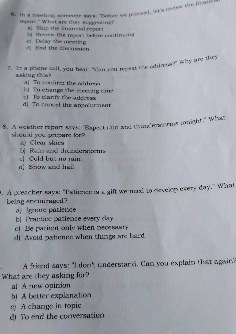 In a meeting, someone says: "Before we proceed, let's review the financ
report." What are they suggesting?
a) Skip the financial report
b) Review the report before continuing
c) Delay the meeting
d) End the discussion
7. In a phone call, you hear: "Can you repeat the address?" Why are they
asking this?
a) To confirm the address
b) To change the meeting time
c) To clarify the address
d) To cancel the appointment
8. A weather report says: "Expect rain and thunderstorms tonight." What
should you prepare for?
a) Clear skies
b) Rain and thunderstorms
c) Cold but no rain
d) Snow and hail
. A preacher says: "Patience is a gift we need to develop every day." What
being encouraged?
a) Ignore patience
b) Practice patience every day
c) Be patient only when necessary
d) Avoid patience when things are hard
A friend says: "I don’t understand. Can you explain that again?
What are they asking for?
a) A new opinion
b) A better explanation
c) A change in topic
d) To end the conversation