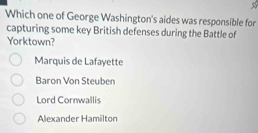 Which one of George Washington's aides was responsible for
capturing some key British defenses during the Battle of
Yorktown?
Marquis de Lafayette
Baron Von Steuben
Lord Cornwallis
Alexander Hamilton