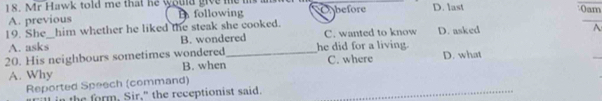 Mr Hawk told me that he would give me i Abefore D. last 0am
A. previous B following
19. She him whether he liked the steak she cooked. C. wanted to know D. asked A
A. asks B. wondered
20. His neighbours sometimes wondered B. when_ he did for a living. C. where D. what
_
A. Why
Reported Speech (command)_
in the form, Sir," the receptionist said.