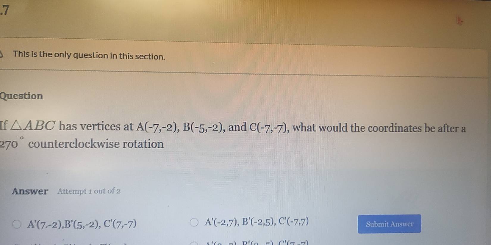 .7
This is the only question in this section.
Question
If △ ABC has vertices at A(-7,-2), B(-5,-2) , and C(-7,-7) , what would the coordinates be after a
270° counterclockwise rotation
Answer Attempt 1 out of 2
A'(7.-2), B'(5,-2), C'(7,-7)
A'(-2,7), B'(-2,5), C'(-7,7)
Submit Answer