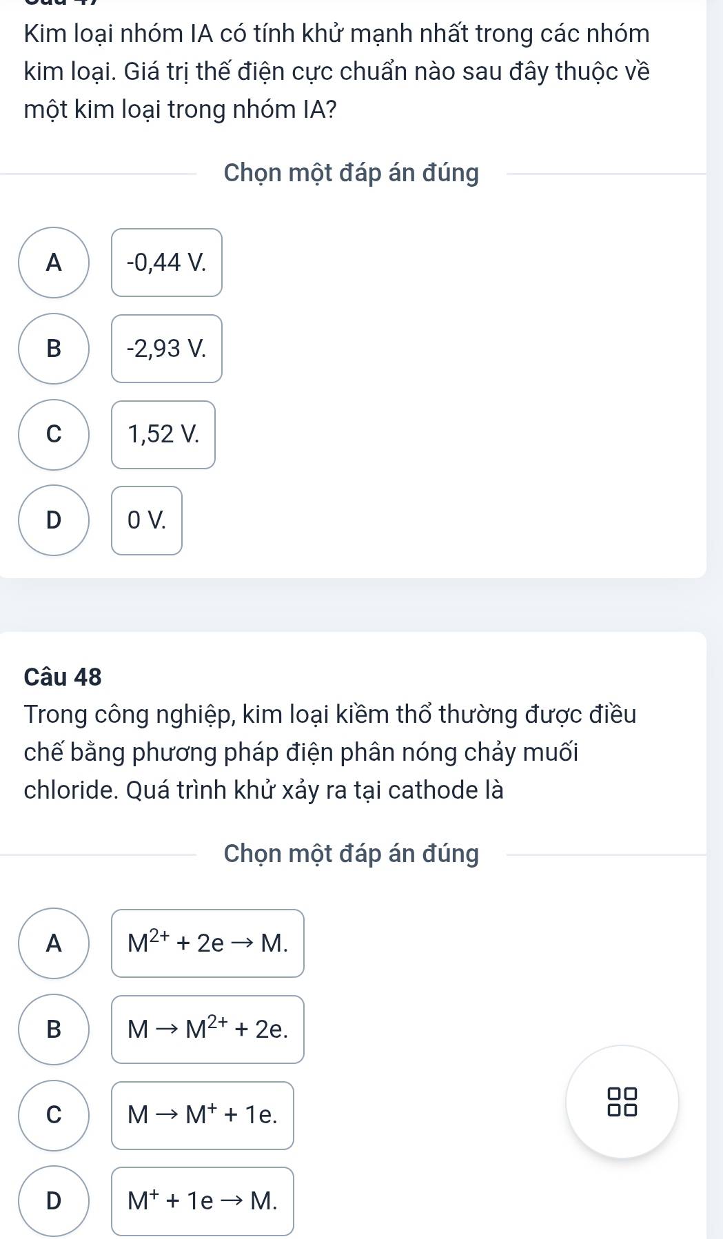 Kim loại nhóm IA có tính khử mạnh nhất trong các nhóm
kim loại. Giá trị thế điện cực chuẩn nào sau đây thuộc về
một kim loại trong nhóm IA?
Chọn một đáp án đúng
A -0,44 V.
B -2,93 V.
C 1,52 V.
D 0 V.
Câu 48
Trong công nghiệp, kim loại kiềm thổ thường được điều
chế bằng phương pháp điện phân nóng chảy muối
chloride. Quá trình khử xảy ra tại cathode là
Chọn một đáp án đúng
A M^(2+)+2eto M.
B Mto M^(2+)+2e.
C Mto M^++1e.
D M^++1e M.