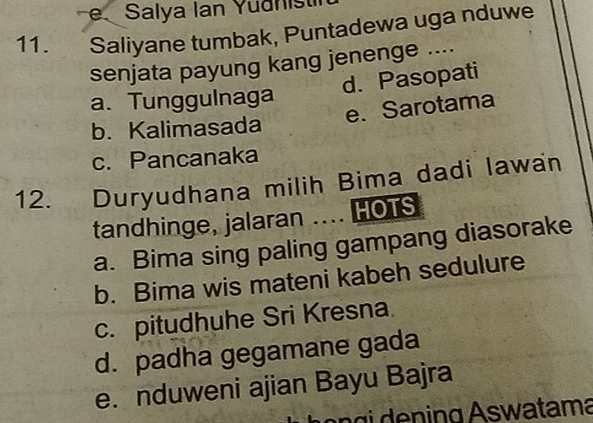 Salya Ian Yuðnist
11. Saliyane tumbak, Puntadewa uga nduwe
senjata payung kang jenenge ....
d. Pasopati
a. Tunggulnaga
e. Sarotama
b. Kalimasada
c. Pancanaka
12. Duryudhana milih Bima dadi lawan
tandhinge, jalaran .... HOTS
a. Bima sing paling gampang diasorake
b. Bima wis mateni kabeh sedulure
c. pitudhuhe Sri Kresna.
d. padha gegamane gada
e. nduweni ajian Bayu Bajra
n g ning Aswatama