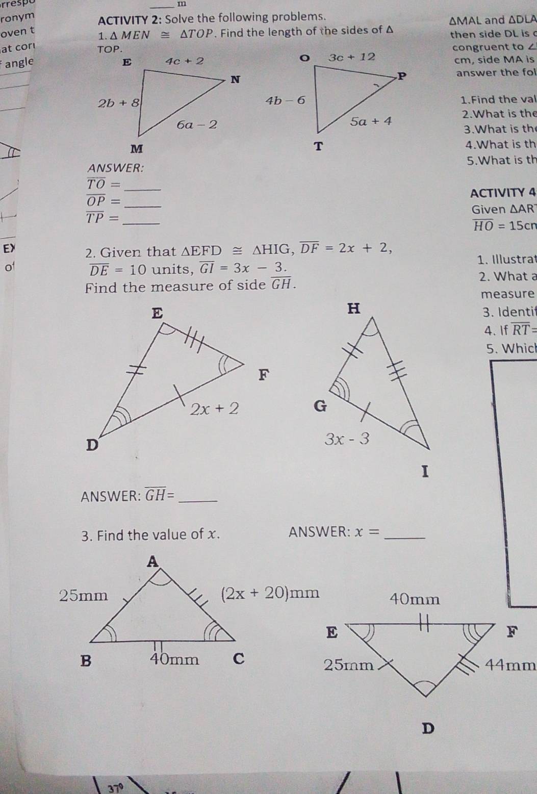 respe
_m
ronym
ACTIVITY 2: Solve the following problems.
ΔMAL and ΔDLA
oven t
1. △ MEN≌ △ TOP. Find the length of the sides of Δ
then side DL is c
at cor congruent to 
fangle cm, side MA is
answer the fol
1.Find the val
2.What is the
3.What is th
4.What is th
5.What is th
ANSWER:
overline TO= _
overline OP= _ ACTIVITY 4
overline TP= _
Given △ AR^-
overline HO=15cn
EX
2. Given that △ EFD≌ △ HIG,overline DF=2x+2,
1. Illustrat
of units, overline GI=3x-3.
overline DE=10
Find the measure of side overline GH.
2. What a
measure
3. Identif
4. If overline RT=
5. Which
ANSWER: overline GH= _
3. Find the value of x. ANSWER: x= _
40mm
D
37°