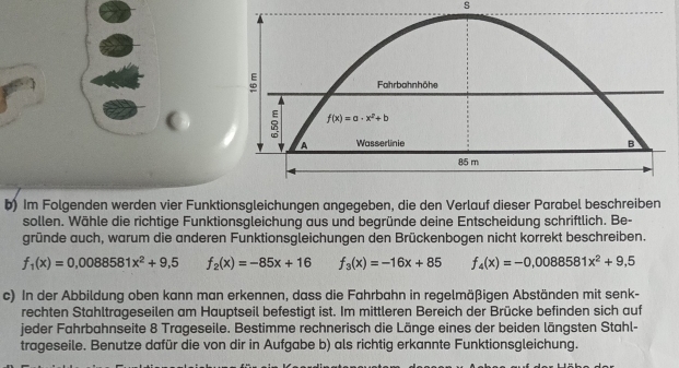 Im Folgenden werden vier Funktionsgleichungen angegeben, die den Verlauf dieser Parabel beschreiben
sollen. Wähle die richtige Funktionsgleichung aus und begründe deine Entscheidung schriftlich. Be-
gründe auch, warum die anderen Funktionsgleichungen den Brückenbogen nicht korrekt beschreiben.
f_1(x)=0,0088581x^2+9,5 f_2(x)=-85x+16 f_3(x)=-16x+85 f_4(x)=-0,0088581x^2+9,5
c) In der Abbildung oben kann man erkennen, dass die Fahrbahn in regelmäßigen Abständen mit senk-
rechten Stahltrageseilen am Hauptseil befestigt ist. Im mittleren Bereich der Brücke befinden sich auf
jeder Fahrbahnseite 8 Trageseile. Bestimme rechnerisch die Länge eines der beiden längsten Stahl-
trageseile. Benutze dafür die von dir in Aufgabe b) als richtig erkannte Funktionsgleichung.