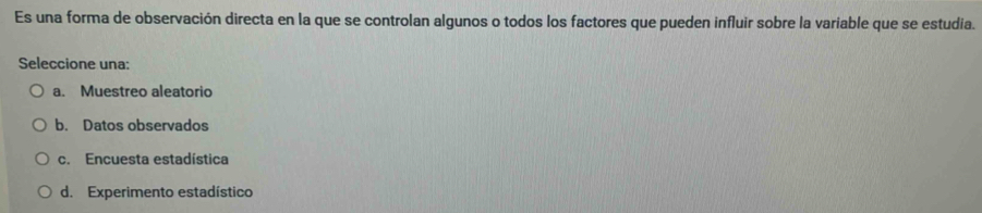 Es una forma de observación directa en la que se controlan algunos o todos los factores que pueden influir sobre la variable que se estudia.
Seleccione una:
a. Muestreo aleatorio
b. Datos observados
c. Encuesta estadística
d. Experimento estadístico