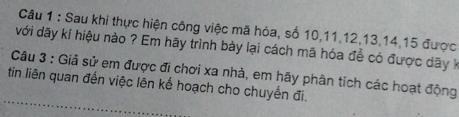 Sau khi thực hiện công việc mã hóa, số 10, 11, 12, 13, 14, 15 được 
với dãy kí hiệu nào ? Em hãy trình bày lại cách mã hóa đề có được dãy k 
Câu 3 : Giả sử em được đi chơi xa nhà, em hãy phân tích các hoạt động 
tin liên quan đến việc lên kế hoạch cho chuyến đi.