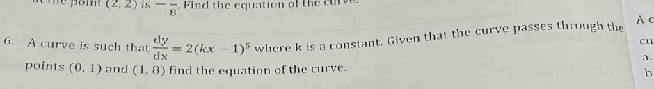 (2,2) is -frac 8 i th e cquation of t c u 
A c 
6. A curve is such that  dy/dx =2(kx-1)^5 where k is a constant. Given that the curve passes through the 
cu 
a. 
points (0,1) and (1,8) find the equation of the curve. b