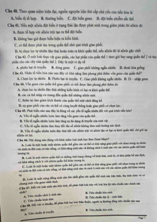 Cầu 40. Theo quan niệm hiện đại, nguồn nguyên liệu thứ cấp chủ yếu của tiến hóa là
A. biến dị tổ hợp. B. thường biến. C. đột biến gene. D. đột biển nhiễm sắc thể
Câu 41. Nếu một allele đột biển ở trạng thái lặn được phát sinh trong giám phân thì allele đó
A. được tổ hợp với allele trội tạo ra thể đột biển.
B. không bao giờ được biểu hiện ra kiểu hình.
C. có thể được phát tản trong quần thể nhờ quá trình giao phối.
D. bị chọn lọc tự nhiên đào thái hoàn toàn ra khỏi quần thể, nếu allele đó là allele gây chết. 
Câu 42. Ở một loài thực vật giao phần, các hạt phần của quản thể 1 theo gió bay sang quân thể 2 và thụ
phần cho các cây của quần thể 2. Đây là một ví dụ về
A. phiêu bạt di truyền. B. dòng gene. C. giao phối không ngẫu nhiên. D. thoái hóa giống.
Cầu 43. Nhân tổ tiền hóa nào sau đây có khả năng làm phong phú thêm vốn gene của quản thể?
A. Chọn lọc tự nhiên. B. Phiêu bạt di truyền. C. Giao phối không ngẫu nhiên. D. Di - nhập gene.
Câu 44. Vốn gene của quần thể giao phối có thể được làm phong phú thêm do
A. chọn lọc tự nhiên đào thải những kiểu hình có hại ra khói quản thể.
B. các cá thể nhập cư mang đến quần thể những allele mới.
C. thiên tai làm giảm kích thước của quần thể một cách đáng kể.
D. sự giao phối của các cá thể có cùng huyết thống hoặc giao phối có chọn lọc.
Cầu 45. Phát biểu nào sau đây là đúng về các yếu tố ngẫu nhiên đối với quá trình tiến hóa?
A. Yếu tố ngẫu nhiên luôn làm tăng vốn gene của quần thể,
B. Yểu tố ngẫu nhiên luôn làm tăng sự đa đạng đi truyền của sinh vật.
C. Yêu tổ ngẫu nhiên làm thay đổi tần số allele không theo một hướng xác định.
D. Yếu tố ngẫu nhiên luôn đảo thải hết các allele trội và allele lặn có hại ra khôi quản thể, chỉ giữ lại
allele có lợi.
Câu 46. Nội dung nào đúng với khái niệm loài sinh học theo Ernst Mayr?
A. Loài là một hoặc một nhóm quần thể gồm các cá thể có khá năng giao phối với nhau trong tự nhiên
và sinh ra đời con có sức sống, có khã năng sinh sản và không cách li sinh săn với các nhóm quản thể khác
tương tự.
B. Loài là một nhóm quản thể có những tính trạng chung về hình thái, sinh lý, có khu phân bố xác định,
có khả năng cách li với nhóm quần thể khác tượng tự.
C. Loài là một hoặc một nhóm quần thể gồm các cá thể có khá năng giao phối với nhau trong tự nhiên
và sinh ra đời con có sức sống, có khả năng sinh săn và cách li sinh sản với các nhóm quần thể khác tương
tự.
D. Loài là một cộng đồng sinh sân lớn nhất gồm các quần thể sinh sản hữu tính, thụ tinh chéo và có
chung một vốn gene nhất định.
Câu 47. Đối với loài sinh sân hữu tính, để phân biệt loài này với loài kia thì tiểu chuẩn nào chính xác
nhắt?
A. Tiêu chuẩn cách lì sinh sân. B. Tiêu chuẩn hóa sinh.
D. Tiêu chuẩn địa lý - sinh thái.
C. Tiêu chuẩn hình thái.
Câu 48. Đổi với vi khuẩn, để phân biệt hai loài thăn thuộc, người ta thường dùng tiêu chuẩn nào sau
day? B. Tiêu chuẩn hóa sinh.
A. Tiêu chuẩn di truyền.
+ Pagn 7 -