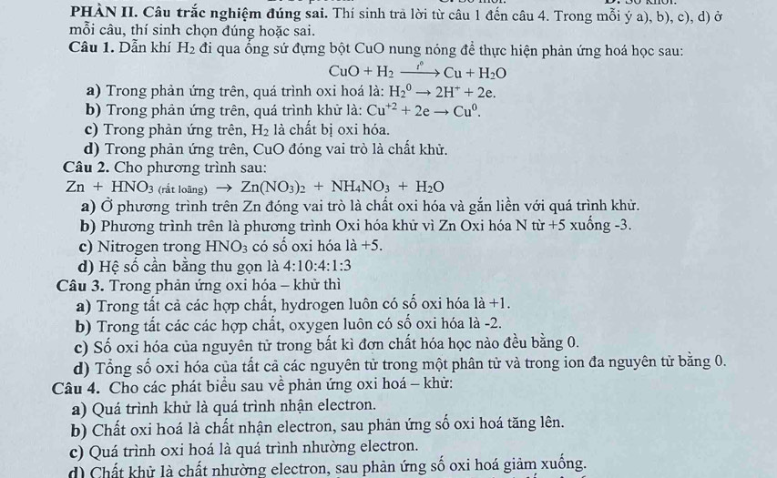 PHÀN II. Câu trắc nghiệm đúng sai. Thí sinh trã lời từ câu 1 đến câu 4. Trong mỗi ý a), b), c), d) ở
mỗi câu, thí sinh chọn dúng hoặc sai.
Câu 1. Dẫn khí H_2 đi qua ống sứ đựng bột CuO nung nóng để thực hiện phản ứng hoá học sau:
CuO+H_2xrightarrow f°Cu+H_2O
a) Trong phản ứng trên, quá trình oxi hoá là: H_2^(0to 2H^+)+2e.
b) Trong phản ứng trên, quá trình khử là: Cu^(+2)+2eto Cu^0.
c) Trong phản ứng trên, H_2 là chất bị oxi hóa.
d) Trong phản ứng trên, CuO đóng vai trò là chất khử.
Câu 2. Cho phương trình sau:
Zn+HNO_3 (rắt loãng) to Zn(NO_3)_2+NH_4NO_3+H_2O
a) Ở phương trình trên Zn đóng vai trò là chất oxi hóa và gắn liền với quá trình khử.
b) Phương trình trên là phương trình Oxi hóa khử vì Zn Oxi hóa Ntir+5 xuống -3.
c) Nitrogen trong HNO_3 có số oxi hóa 1dot a+5.
d) Hệ số cần bằng thu gọn là 4:10:4:1:3
Câu 3. Trong phản ứng oxi hóa - khử thì
a) Trong tất cả các hợp chất, hydrogen luôn có số oxi hóa 1a+1.
b) Trong tất các các hợp chất, oxygen luôn có số oxi hóa là -2.
c) Số oxi hóa của nguyên tử trong bất kì đơn chất hóa học nào đều bằng 0.
d) Tổng số oxi hóa của tất cả các nguyên tử trong một phân tử và trong ion đa nguyên tử bằng 0.
Câu 4. Cho các phát biểu sau về phản ứng oxi hoá - khử:
a) Quá trình khử là quá trình nhận electron.
b) Chất oxi hoá là chất nhận electron, sau phản ứng số oxi hoá tăng lên.
c) Quá trình oxi hoá là quá trình nhường electron.
d) Chất khử là chất nhường electron, sau phản ứng số oxi hoá giảm xuống.