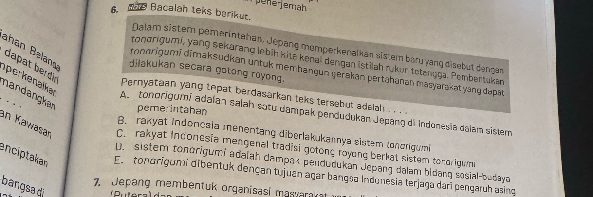 penerjemah
6. ts Bacalah teks berikut.
Dalam sistem pemerintahan, Jepang memperkenalkan sistem baru yang disebut dengan
ahan Beland
tondrigumi, yang sekarang lebih kita kenal dengan istilah rukun tetangga. Pembentukan
dapat berdir
dilakukan secara gotong royong.
tondrigumi dimaksudkan untuk membangun gerakan pertahanan masyarakat yang dapa 
perk enalkar
nandangkar
Pernyataan yang tepat berdasarkan teks tersebut adalah . . . .
pemerintahan
A. tondrigumi adalah salah satu dampak pendudukan Jepang di Indonesia dalam sistem
an Kawasar
B. rakyat Indonesia menentang diberlakukannya sistem tongrigumi
C. rakyat Indonesia mengenal tradisi gotong royong berkat sistem tonorigumi
enciptakan
D. sistem tonorigumi adalah dampak pendudukan Jepang dalam bidang sosial-budaya
E. tondrigumi dibentuk dengan tujuan agar bangsa Indonesia terjaga dari pengaruh asing
bangsa di
7. Jepang membentuk organisasi masvarakat