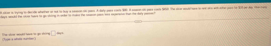 A skier is trying to decide whether or not to buy a season ski pass. A daily pass costs $80. A season ski pass costs $450. The skier would have to rent skis with erther pass for $20 per day. How many
days would the skier have to go sking in order to make the season pass less expensive than the daily passes? 
(Type a whole number) The skier would have to go skiing □ · day s