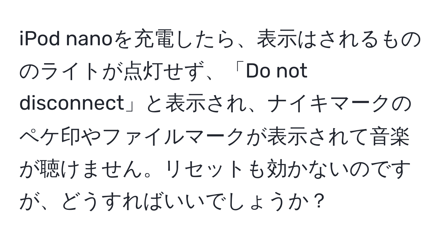 iPod nanoを充電したら、表示はされるもののライトが点灯せず、「Do not disconnect」と表示され、ナイキマークのペケ印やファイルマークが表示されて音楽が聴けません。リセットも効かないのですが、どうすればいいでしょうか？